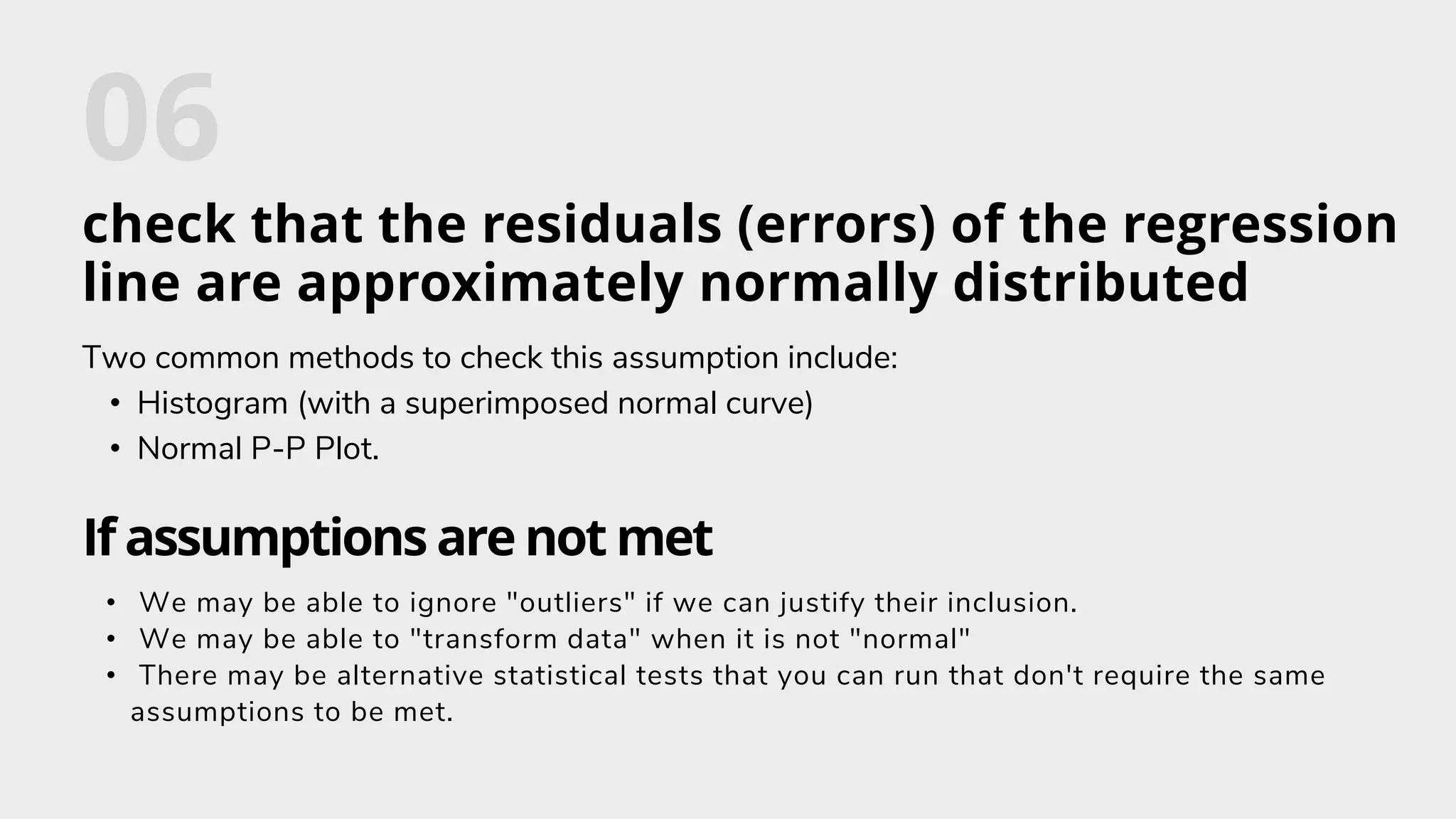 check that the residuals (errors) of the regression
line are approximately normally distributed
Two common methods to check this assumption include:
• Histogram (with a superimposed normal curve)
• Normal P-P Plot.
If assumptions are not met
• We may be able to ignore "outliers" if we can justify their inclusion.
• We may be able to "transform data" when it is not "normal"
• There may be alternative statistical tests that you can run that don't require the same
assumptions to be met.
 
