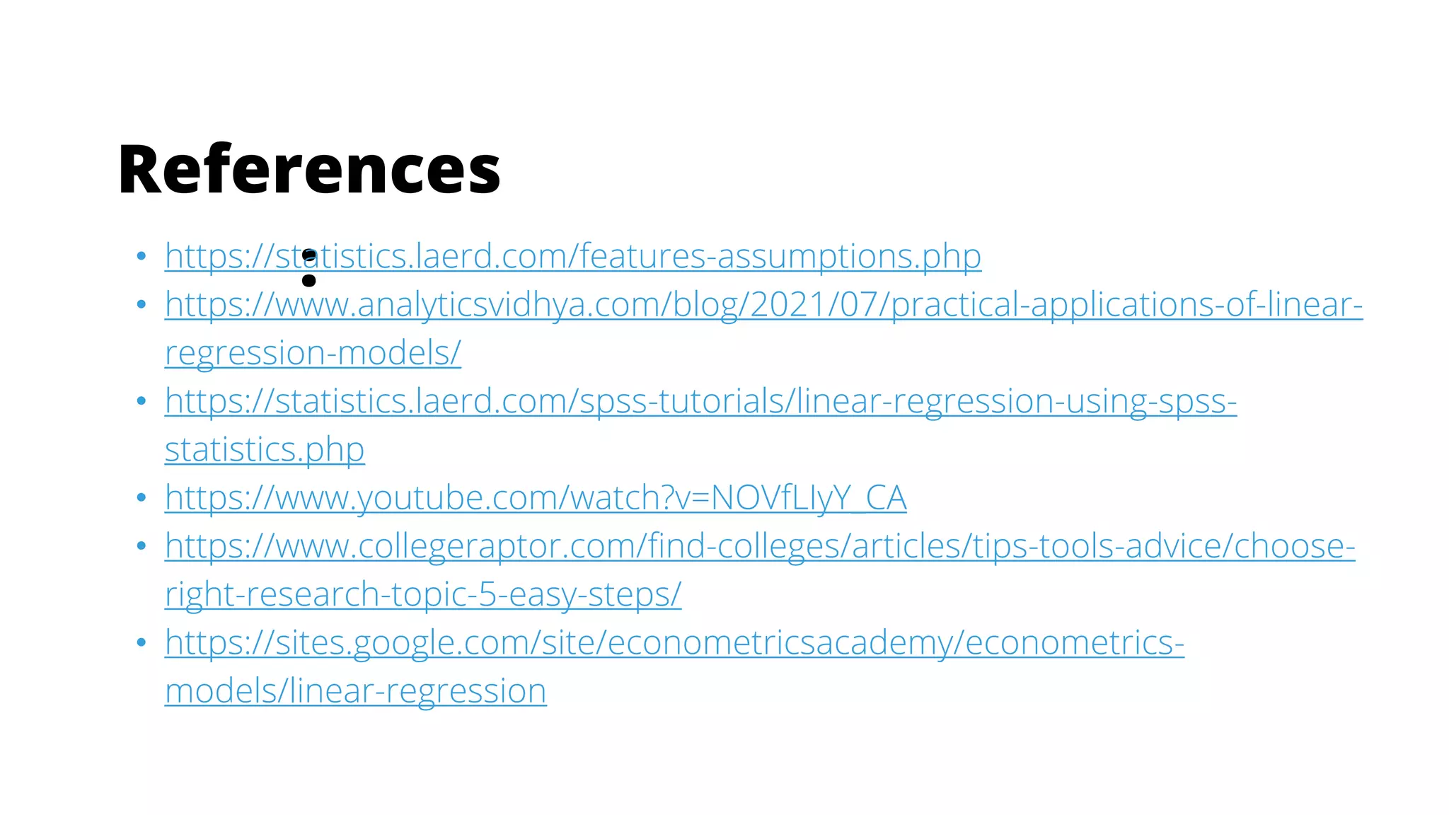 References
:
• https://statistics.laerd.com/features-assumptions.php
• https://www.analyticsvidhya.com/blog/2021/07/practical-applications-of-linear-
regression-models/
• https://statistics.laerd.com/spss-tutorials/linear-regression-using-spss-
statistics.php
• https://www.youtube.com/watch?v=NOVfLIyY_CA
• https://www.collegeraptor.com/find-colleges/articles/tips-tools-advice/choose-
right-research-topic-5-easy-steps/
• https://sites.google.com/site/econometricsacademy/econometrics-
models/linear-regression
 