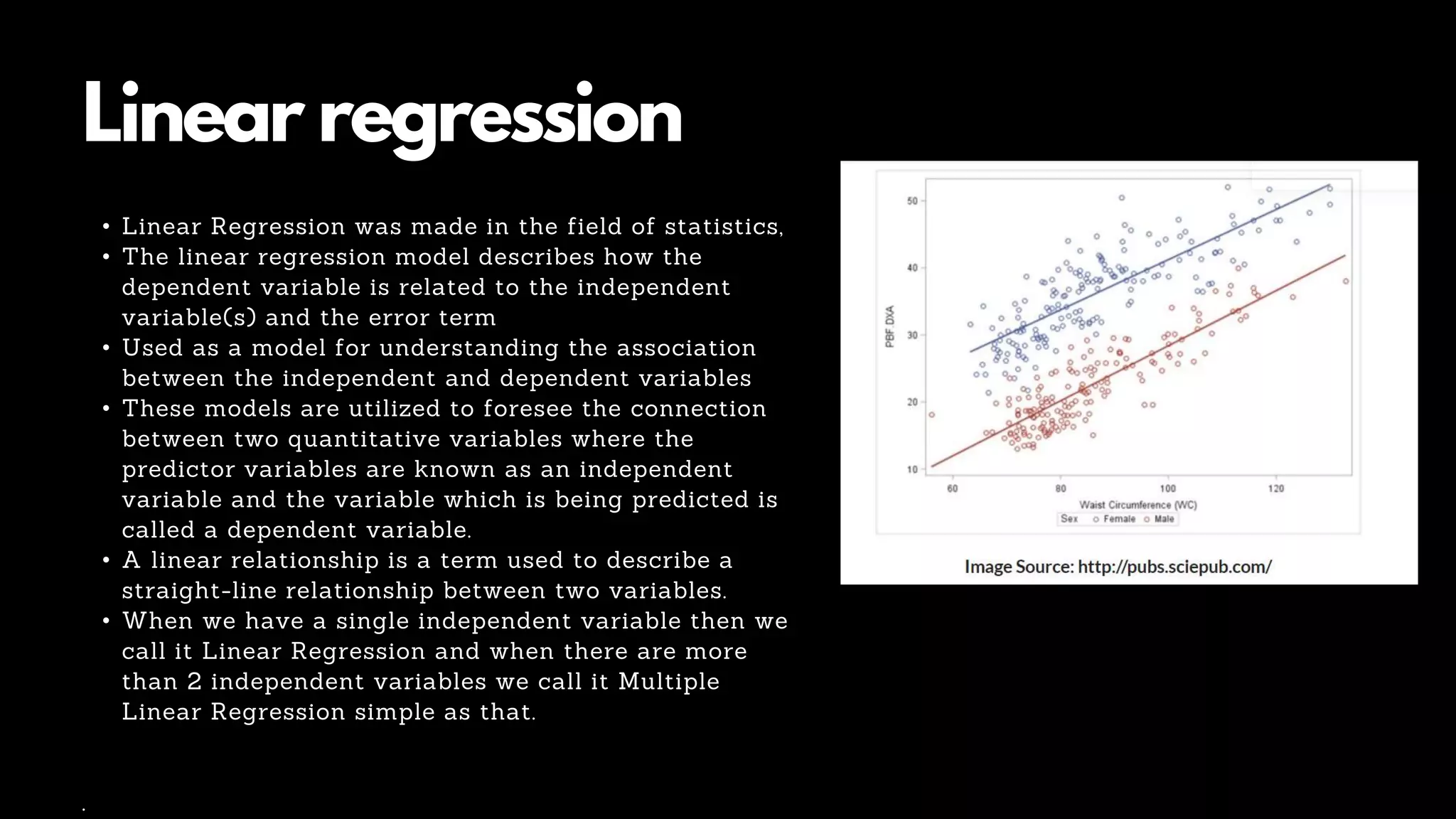 Linear regression
• Linear Regression was made in the field of statistics,
• The linear regression model describes how the
dependent variable is related to the independent
variable(s) and the error term
• Used as a model for understanding the association
between the independent and dependent variables
• These models are utilized to foresee the connection
between two quantitative variables where the
predictor variables are known as an independent
variable and the variable which is being predicted is
called a dependent variable.
• A linear relationship is a term used to describe a
straight-line relationship between two variables.
• When we have a single independent variable then we
call it Linear Regression and when there are more
than 2 independent variables we call it Multiple
Linear Regression simple as that.
.
 