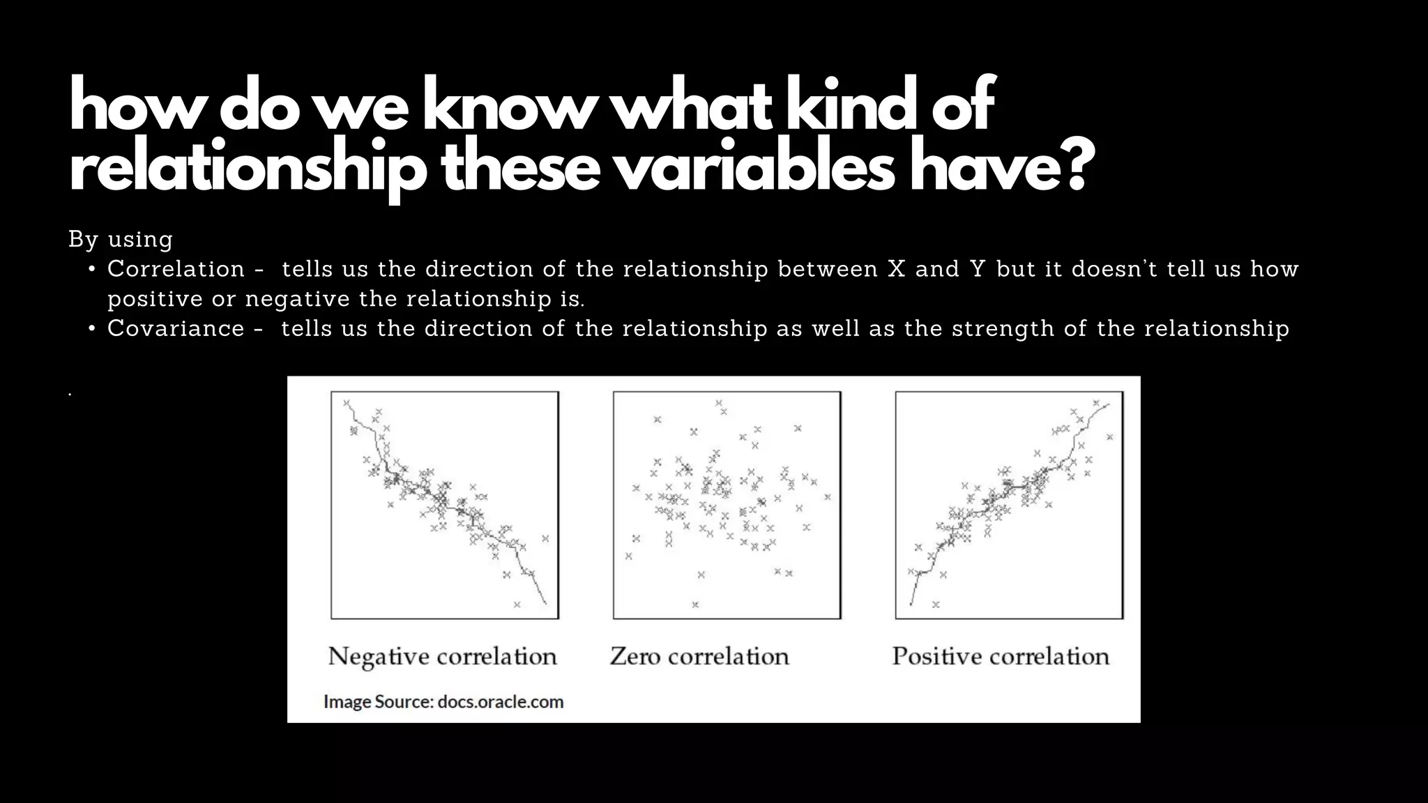 how do we know what kind of
relationship these variables have?
By using
• Correlation - tells us the direction of the relationship between X and Y but it doesn’t tell us how
positive or negative the relationship is.
• Covariance - tells us the direction of the relationship as well as the strength of the relationship
.
 