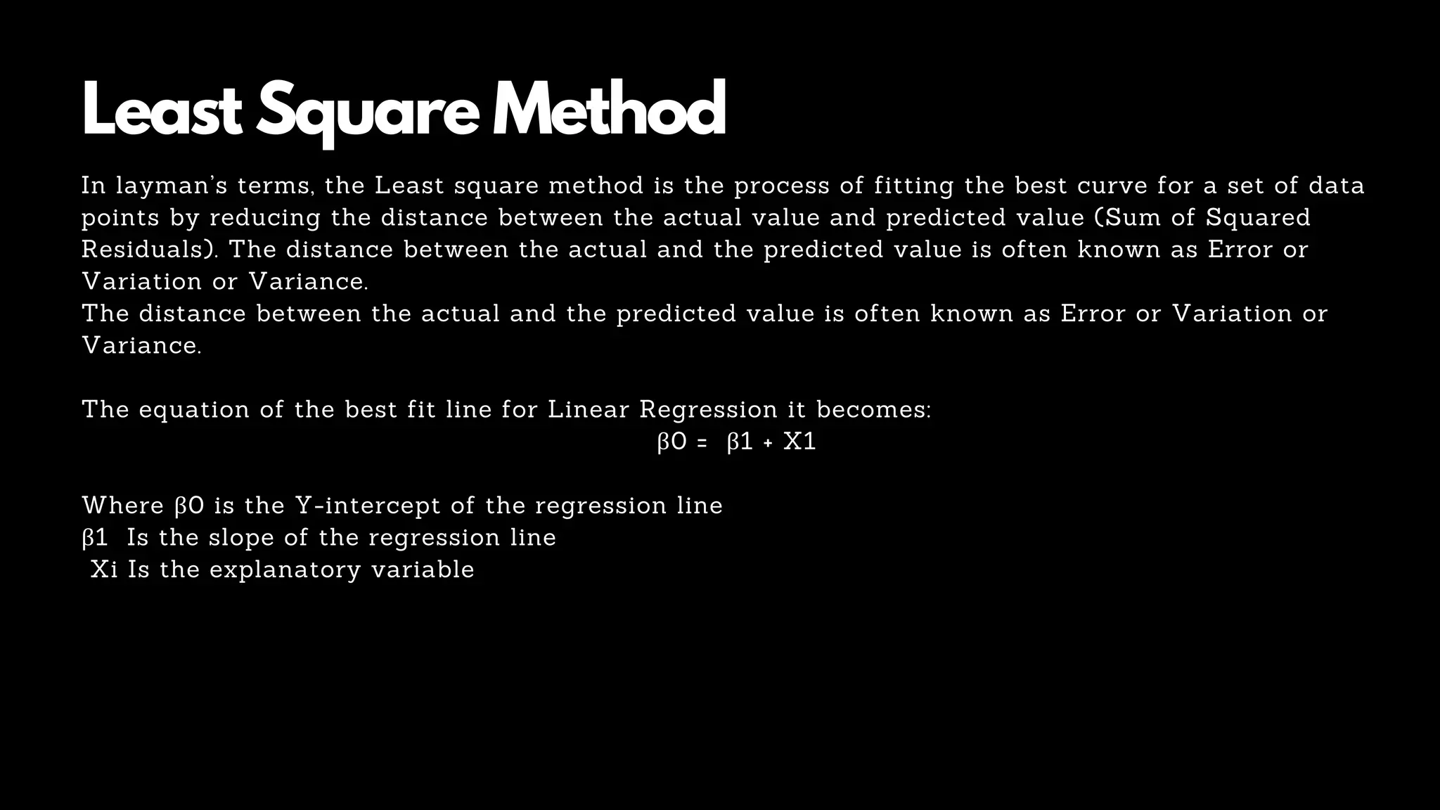 Least Square Method
In layman’s terms, the Least square method is the process of fitting the best curve for a set of data
points by reducing the distance between the actual value and predicted value (Sum of Squared
Residuals). The distance between the actual and the predicted value is often known as Error or
Variation or Variance.
The distance between the actual and the predicted value is often known as Error or Variation or
Variance.
The equation of the best fit line for Linear Regression it becomes:
β0 = β1 + X1
Where β0 is the Y-intercept of the regression line
β1 Is the slope of the regression line
Xi Is the explanatory variable
 