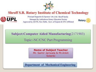 Subject:Computer Aided Manufacturing(2171903)
Topic:-NC/CNC Part Programming
Name of Subject Teacher
Mr. Samir Jariwala & Mr.Ankit
Solanki
Department of Mechanical Engineering
 
