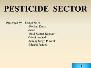 PESTICIDE SECTOR
Presented by :- Group No-6
                  -Roshan Kumar
                  -Irfan
                  -Ravi Kumar Kanwar
                  -Vivek Anand
                  -Sanjay Singh Purohit
                  -Megha Pandey




                                          1
 