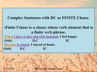 3/28/2016 By: Vu Thi Thanh Xuan
FINITE VERB PHRASES have
tense and concord.
Fx: They have – They had – She has
They want – They wanted – She wants
NON-FINITE VERB PHRASES do not
have tense and concord.
Fx: 1. I want to drink milk. – He wants to
drink milk.
2. I spent time watching TV. - He spent
time watching TV.
3. I got the car repaired. - He got the car
repaired.
Complex Sentences with DC as FINITE Clause.
-Finite Clause is a clause whose verb element that is
a finite verb phrase.
-When I have a nice and rich husband, I feel happy.
(Sub) D.C IC
-Because it rained, I stayed at home.
(Sub) D.C IC
 