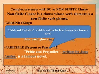 Complex sentences with DC as NON-FINITE Clause.
-Non-finite Clause is a clause whose verb element is a
non-finite verb phrase.
-GERUND (V.ing):
(When) I went out, I met John.
-INFINITIVE (V or to V):
Jane used gloves to grab the trash.
-PARICIPLE (Present or Past  P2)
“Pride and Prejudice”, written by Jane
Austen, is a famous novel.
“Pride and Prejudice”, which is written by Jane Austen, is a famous
novel.
3/28/2016 By: Vu Thi Thanh Xuan
 