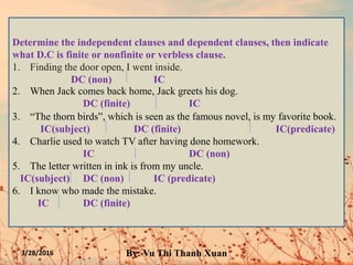 3/28/2016 By: Vu Thi Thanh Xuan
Determine the independent clauses and dependent clauses, then indicate
what D.C is finite or nonfinite or verbless clause.
1. Finding the door open, I went inside.
DC (non) IC
2. When Jack comes back home, Jack greets his dog.
DC (finite) IC
3. “The thorn birds”, which is seen as the famous novel, is my favorite book.
IC(subject) DC (finite) IC(predicate)
4. Charlie used to watch TV after having done homework.
IC DC (non)
5. The letter written in ink is from my uncle.
IC(subject) DC (non) IC (predicate)
6. I know who made the mistake.
IC DC (finite)
 