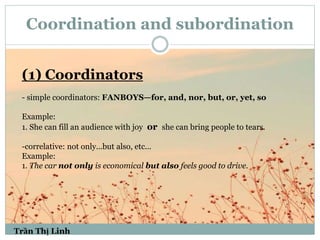 Coordination and subordination
(1) Coordinators
- simple coordinators: FANBOYS—for, and, nor, but, or, yet, so
Example:
1. She can fill an audience with joy or she can bring people to tears.
-correlative: not only...but also, etc...
Example:
1. The car not only is economical but also feels good to drive.
Trần Thị Linh
 