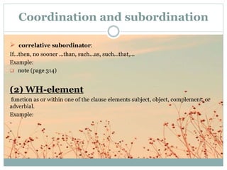  correlative subordinator:
If...then, no sooner ...than, such...as, such...that,...
Example:
 note (page 314)
(2) WH-element
function as or within one of the clause elements subject, object, complement, or
adverbial.
Example:
-
-
-
Coordination and subordination
 