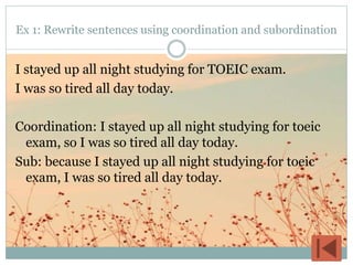 Ex 1: Rewrite sentences using coordination and subordination
I stayed up all night studying for TOEIC exam.
I was so tired all day today.
Coordination: I stayed up all night studying for toeic
exam, so I was so tired all day today.
Sub: because I stayed up all night studying for toeic
exam, I was so tired all day today.
 