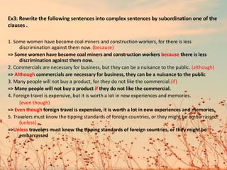 1. Some women have become coal miners and construction workers, for there is less
discrimination against them now. (because)
=> Some women have become coal miners and construction workers because there is less
discrimination against them now.
2. Commercials are necessary for business, but they can be a nuisance to the public. (although)
=> Although commercials are necessary for business, they can be a nuisance to the public
3. Many people will not buy a product, for they do not like the commercial.(if)
=> Many people will not buy a product if they do not like the commercial.
4. Foreign travel is expensive, but it is worth a lot in new experiences and memories.
(even though)
=> Even though foreign travel is expensive, it is worth a lot in new experiences and memories.
5. Travelers must know the tipping standards of foreign countries, or they might be embarrassed.
(unless)
=>Unless travelers must know the tipping standards of foreign countries, or they might be
embarrassed
Ex3: Rewrite the following sentences into complex sentences by subordination one of the
clauses .
 