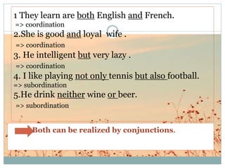 1 They learn are both English and French.
=> coordination
2.She is good and loyal wife .
=> coordination
3. He intelligent but very lazy .
=> coordination
4. I like playing not only tennis but also football.
=> subordination
5.He drink neither wine or beer.
=> subordination
Both can be realized by conjunctions.
 
