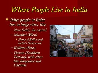 Where People Live in IndiaWhere People Live in India
 Other people in IndiaOther people in India
live in large cities, likelive in large cities, like
– New Dehli, the capitalNew Dehli, the capital
– Mumbai (West)Mumbai (West)
 Home of Bollywood,Home of Bollywood,
India’s HollywoodIndia’s Hollywood
– Kolkata (East)Kolkata (East)
– Deccan (SouthernDeccan (Southern
Plateau), with citiesPlateau), with cities
like Bangalore andlike Bangalore and
ChennaiChennai
 