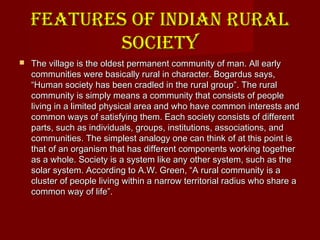 FEATURES OF INDIAN RURALFEATURES OF INDIAN RURAL
SOCIETYSOCIETY
 The village is the oldest permanent community of man. All earlyThe village is the oldest permanent community of man. All early
communities were basically rural in character. Bogardus says,communities were basically rural in character. Bogardus says,
“Human society has been cradled in the rural group”. The rural“Human society has been cradled in the rural group”. The rural
community is simply means a community that consists of peoplecommunity is simply means a community that consists of people
living in a limited physical area and who have common interests andliving in a limited physical area and who have common interests and
common ways of satisfying them. Each society consists of differentcommon ways of satisfying them. Each society consists of different
parts, such as individuals, groups, institutions, associations, andparts, such as individuals, groups, institutions, associations, and
communities. The simplest analogy one can think of at this point iscommunities. The simplest analogy one can think of at this point is
that of an organism that has different components working togetherthat of an organism that has different components working together
as a whole. Society is a system like any other system, such as theas a whole. Society is a system like any other system, such as the
solar system. According to A.W. Green, “A rural community is asolar system. According to A.W. Green, “A rural community is a
cluster of people living within a narrow territorial radius who share acluster of people living within a narrow territorial radius who share a
common way of life”.common way of life”.
 