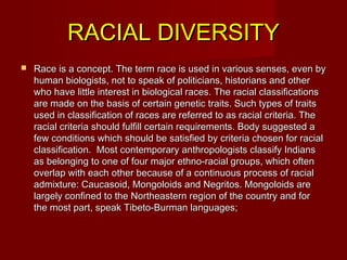 RACIAL DIVERSITYRACIAL DIVERSITY
 Race is a concept. The term race is used in various senses, even byRace is a concept. The term race is used in various senses, even by
human biologists, not to speak of politicians, historians and otherhuman biologists, not to speak of politicians, historians and other
who have little interest in biological races. The racial classificationswho have little interest in biological races. The racial classifications
are made on the basis of certain genetic traits. Such types of traitsare made on the basis of certain genetic traits. Such types of traits
used in classification of races are referred to as racial criteria. Theused in classification of races are referred to as racial criteria. The
racial criteria should fulfill certain requirements. Body suggested aracial criteria should fulfill certain requirements. Body suggested a
few conditions which should be satisfied by criteria chosen for racialfew conditions which should be satisfied by criteria chosen for racial
classification. Most contemporary anthropologists classify Indiansclassification. Most contemporary anthropologists classify Indians
as belonging to one of four major ethno-racial groups, which oftenas belonging to one of four major ethno-racial groups, which often
overlap with each other because of a continuous process of racialoverlap with each other because of a continuous process of racial
admixture: Caucasoid, Mongoloids and Negritos. Mongoloids areadmixture: Caucasoid, Mongoloids and Negritos. Mongoloids are
largely confined to the Northeastern region of the country and forlargely confined to the Northeastern region of the country and for
the most part, speak Tibeto-Burman languages;the most part, speak Tibeto-Burman languages;
 