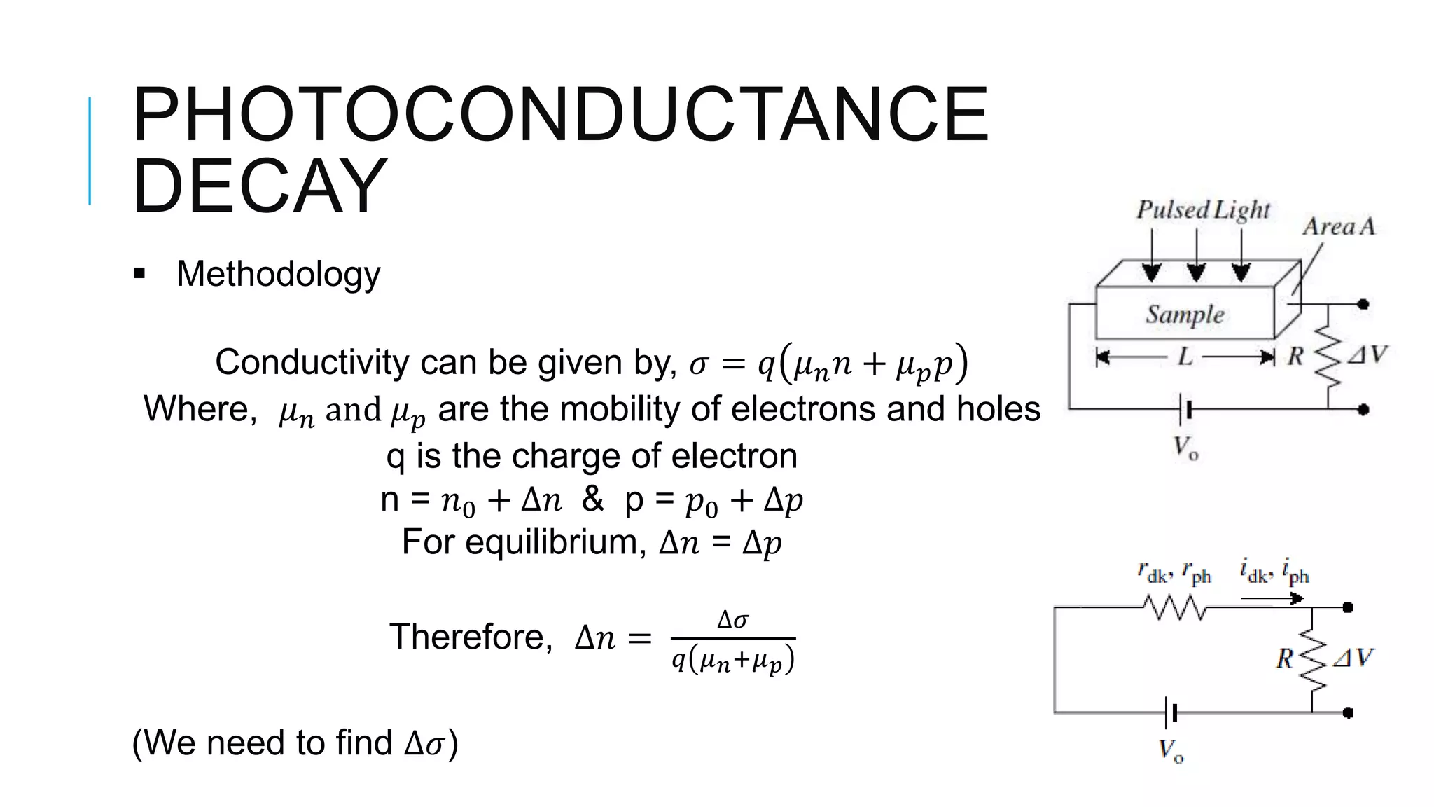 PHOTOCONDUCTANCE
DECAY
 Methodology
Conductivity can be given by, 𝜎 = 𝑞 𝜇 𝑛 𝑛 + 𝜇 𝑝 𝑝
Where, 𝜇 𝑛 and 𝜇 𝑝 are the mobility of electrons and holes
q is the charge of electron
n = 𝑛0 + ∆𝑛 & p = 𝑝0 + ∆𝑝
For equilibrium, ∆𝑛 = ∆𝑝
Therefore, ∆𝑛 =
∆𝜎
𝑞 𝜇 𝑛+𝜇 𝑝
(We need to find ∆𝜎)
 