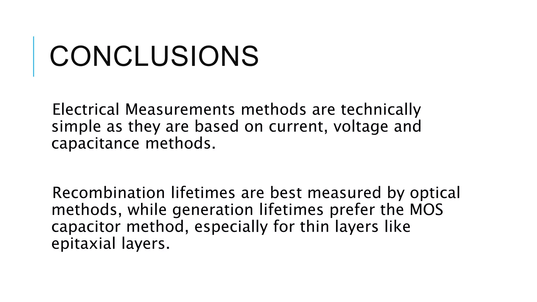 CONCLUSIONS
Electrical Measurements methods are technically
simple as they are based on current, voltage and
capacitance methods.
Recombination lifetimes are best measured by optical
methods, while generation lifetimes prefer the MOS
capacitor method, especially for thin layers like
epitaxial layers.
 