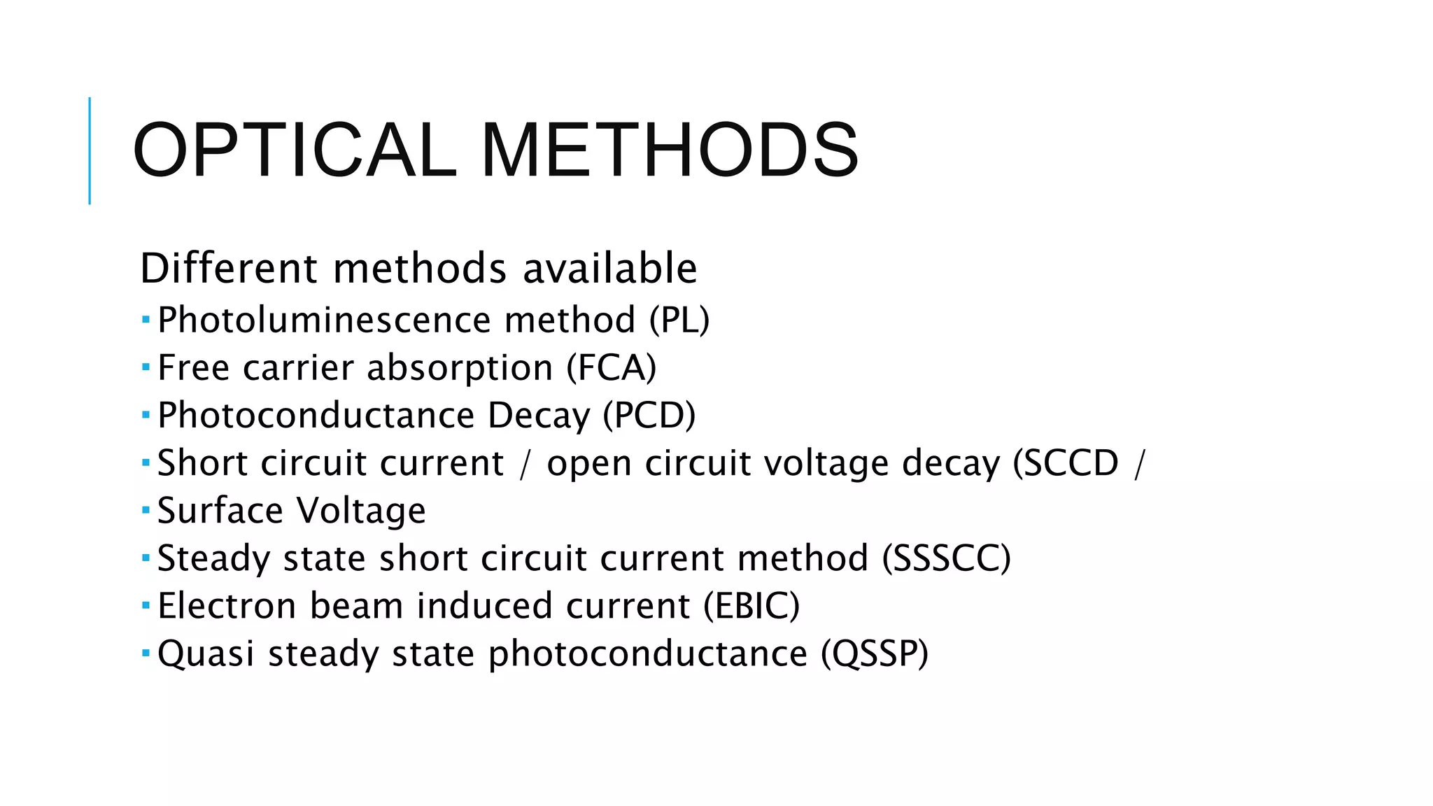 OPTICAL METHODS
Different methods available
 Photoluminescence method (PL)
 Free carrier absorption (FCA)
 Photoconductance Decay (PCD)
 Short circuit current / open circuit voltage decay (SCCD /
 Surface Voltage
 Steady state short circuit current method (SSSCC)
 Electron beam induced current (EBIC)
 Quasi steady state photoconductance (QSSP)
 