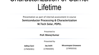 Characterization of Carrier
Lifetime
Presentation as part of internal assessment in course
Semiconductor Processing & Characterization
M.Tech Solar, PDPU.
Presented to
Prof. Manoj Kumar
Presented by
Aditya Soni
(17MSE001)
Jay Joshi
(17MSE005)
Mrunmayee Unawane
(17MSE016)
 