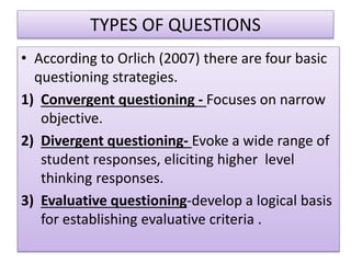 TYPES OF QUESTIONS
• According to Orlich (2007) there are four basic
questioning strategies.
1) Convergent questioning - Focuses on narrow
objective.
2) Divergent questioning- Evoke a wide range of
student responses, eliciting higher level
thinking responses.
3) Evaluative questioning-develop a logical basis
for establishing evaluative criteria .
 