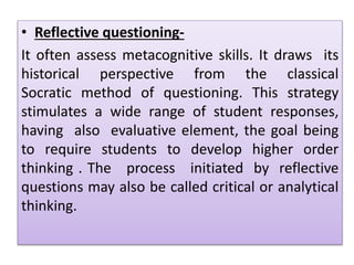 • Reflective questioning-
It often assess metacognitive skills. It draws its
historical perspective from the classical
Socratic method of questioning. This strategy
stimulates a wide range of student responses,
having also evaluative element, the goal being
to require students to develop higher order
thinking . The process initiated by reflective
questions may also be called critical or analytical
thinking.
 