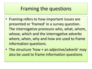 Framing the questions
• Framing refers to how important issues are
presented or 'framed' in a survey question.
The interrogative pronouns who, what, whom,
whose, which and the interrogative adverbs
where, when, why and how are used to frame
information questions.
• The structure ‘how + an adjective/adverb’ may
also be used to frame information questions
 
