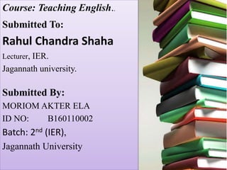 Course: Teaching English..
Submitted To:
Rahul Chandra Shaha
Lecturer, IER.
Jagannath university.
Submitted By:
MORIOM AKTER ELA
ID NO: B160110002
Batch: 2nd (IER),
Jagannath University
 