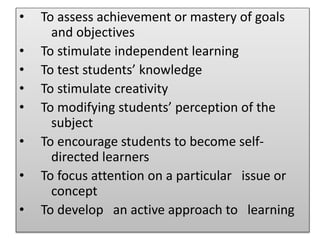 • To assess achievement or mastery of goals
and objectives
• To stimulate independent learning
• To test students’ knowledge
• To stimulate creativity
• To modifying students’ perception of the
subject
• To encourage students to become self-
directed learners
• To focus attention on a particular issue or
concept
• To develop an active approach to learning
 