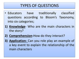 TYPES OF QUESTIONS
• Educators have traditionally classified
questions according to Bloom’s Taxonomy,
into six categories;
1) Knowledge- Who are the main characters in
the story?
2) Comprehension-How do they interact?
3) Application- Can you role play an example of
a key event to explain the relationship of the
main characters
 