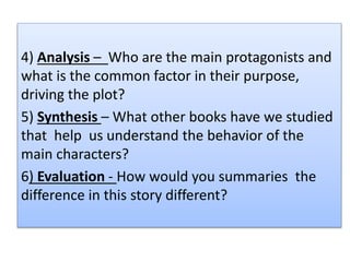 4) Analysis – Who are the main protagonists and
what is the common factor in their purpose,
driving the plot?
5) Synthesis – What other books have we studied
that help us understand the behavior of the
main characters?
6) Evaluation - How would you summaries the
difference in this story different?
 