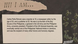 Carlos Peña Rómulo was a reporter at 16, a newspaper editor by the
age of 20, and a publisher at 32. He was a co-founder of the Boy
Scouts of the Philippines, a general in the US Army and the Philippine
Army, university president, President of the UN General Assembly, was
eventually named one of the Philippines' National Artists in Literature,
and was the recipient of many other honors and honorary degrees.
 