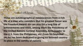 I walked with heroes
These are autobiographical reminiscences from a rich
life of a man who considers that his greatest honor was
the Freedom Award. He can also list a long line of
achievements and titles, among them the Presidency of
the United Nations General Assembly, Ambassador to
the U.S. from the Philippines, etc. From his boyhood
on, he has been dedicated to giving his beloved country
its place in the comity of nations
 