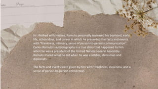 In I Walked with Heroes, Romulo personally reviewed his boyhood, early
life, school days, and career in which he presented the facts and events
with "frankness, intimacy, sense of person-to-person communication".
Carlos Romulo's autobiography is a true story that happened to him
when he was a president of the United Nation General Assembly.
Romulo shared what he did when he was a soldier, statesman and
diplomats.
The facts and events were given by him with "frankness, closeness, and a
sense of person-to-person connection.
 