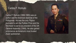 Carlos P. Romulo
Carlos P. Romulo (1899-1985) was an
author and the foremost diplomat of the
Philippines. He was the only Filipino
journalist to win the Pulitzer Prize and the
first Asian to serve as president of the UN
General Assembly (1949). He also gained
prominence as America's most trusted
Asian spokesman.
 