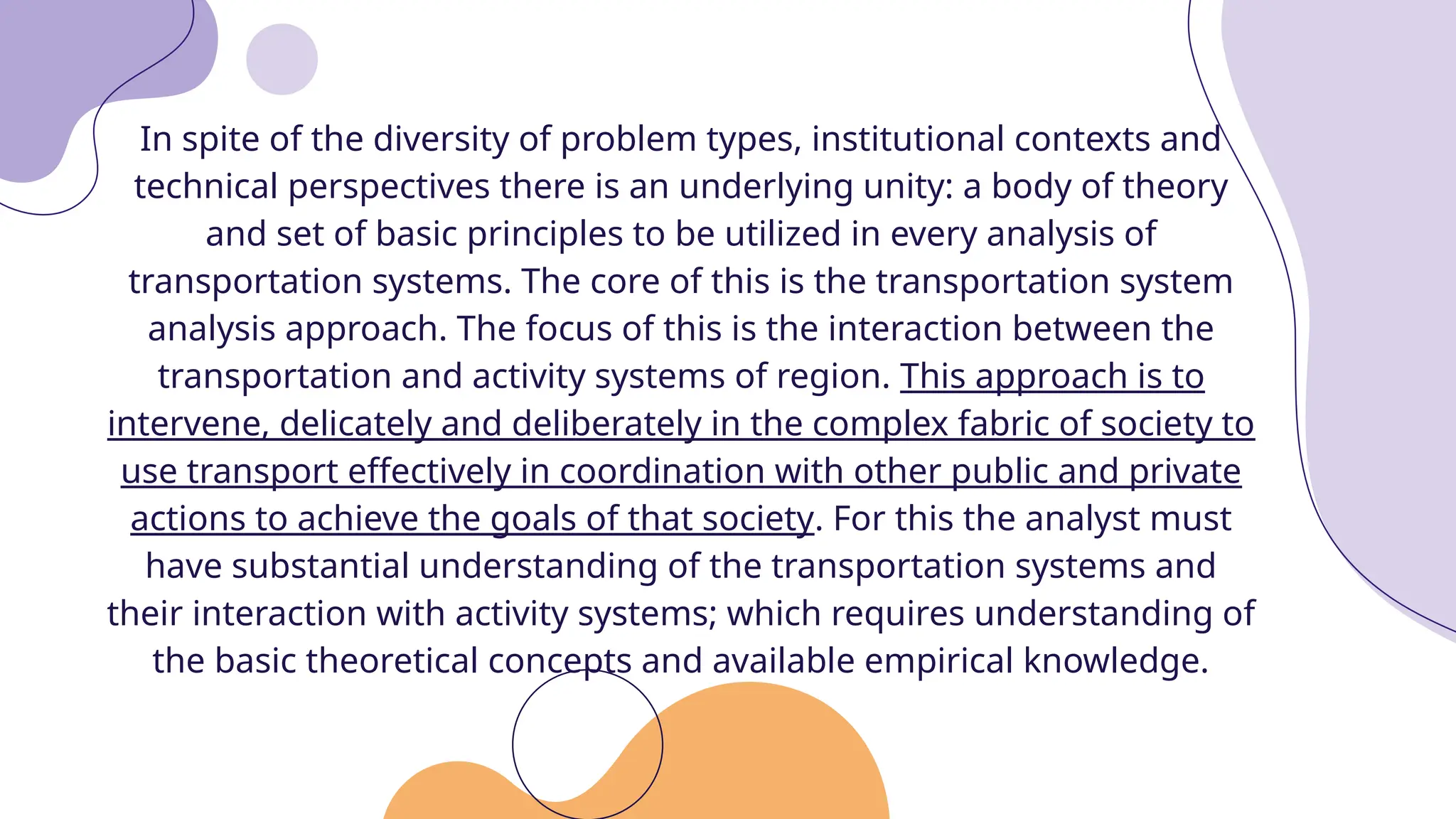 In spite of the diversity of problem types, institutional contexts and
technical perspectives there is an underlying unity: a body of theory
and set of basic principles to be utilized in every analysis of
transportation systems. The core of this is the transportation system
analysis approach. The focus of this is the interaction between the
transportation and activity systems of region. This approach is to
intervene, delicately and deliberately in the complex fabric of society to
use transport effectively in coordination with other public and private
actions to achieve the goals of that society. For this the analyst must
have substantial understanding of the transportation systems and
their interaction with activity systems; which requires understanding of
the basic theoretical concepts and available empirical knowledge.
 