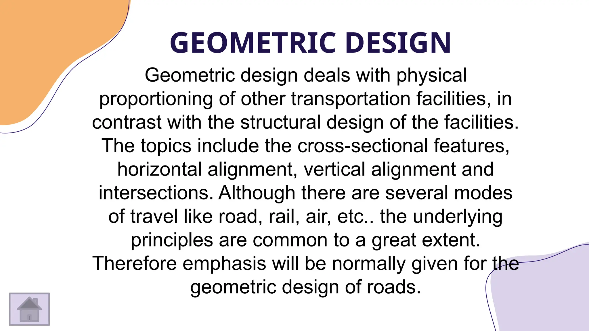 GEOMETRIC DESIGN
Geometric design deals with physical
proportioning of other transportation facilities, in
contrast with the structural design of the facilities.
The topics include the cross-sectional features,
horizontal alignment, vertical alignment and
intersections. Although there are several modes
of travel like road, rail, air, etc.. the underlying
principles are common to a great extent.
Therefore emphasis will be normally given for the
geometric design of roads.
 