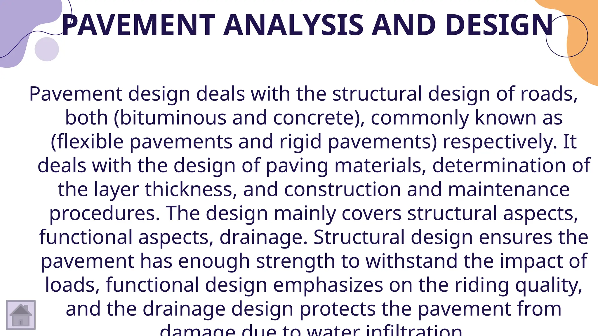 PAVEMENT ANALYSIS AND DESIGN
Pavement design deals with the structural design of roads,
both (bituminous and concrete), commonly known as
(flexible pavements and rigid pavements) respectively. It
deals with the design of paving materials, determination of
the layer thickness, and construction and maintenance
procedures. The design mainly covers structural aspects,
functional aspects, drainage. Structural design ensures the
pavement has enough strength to withstand the impact of
loads, functional design emphasizes on the riding quality,
and the drainage design protects the pavement from
 