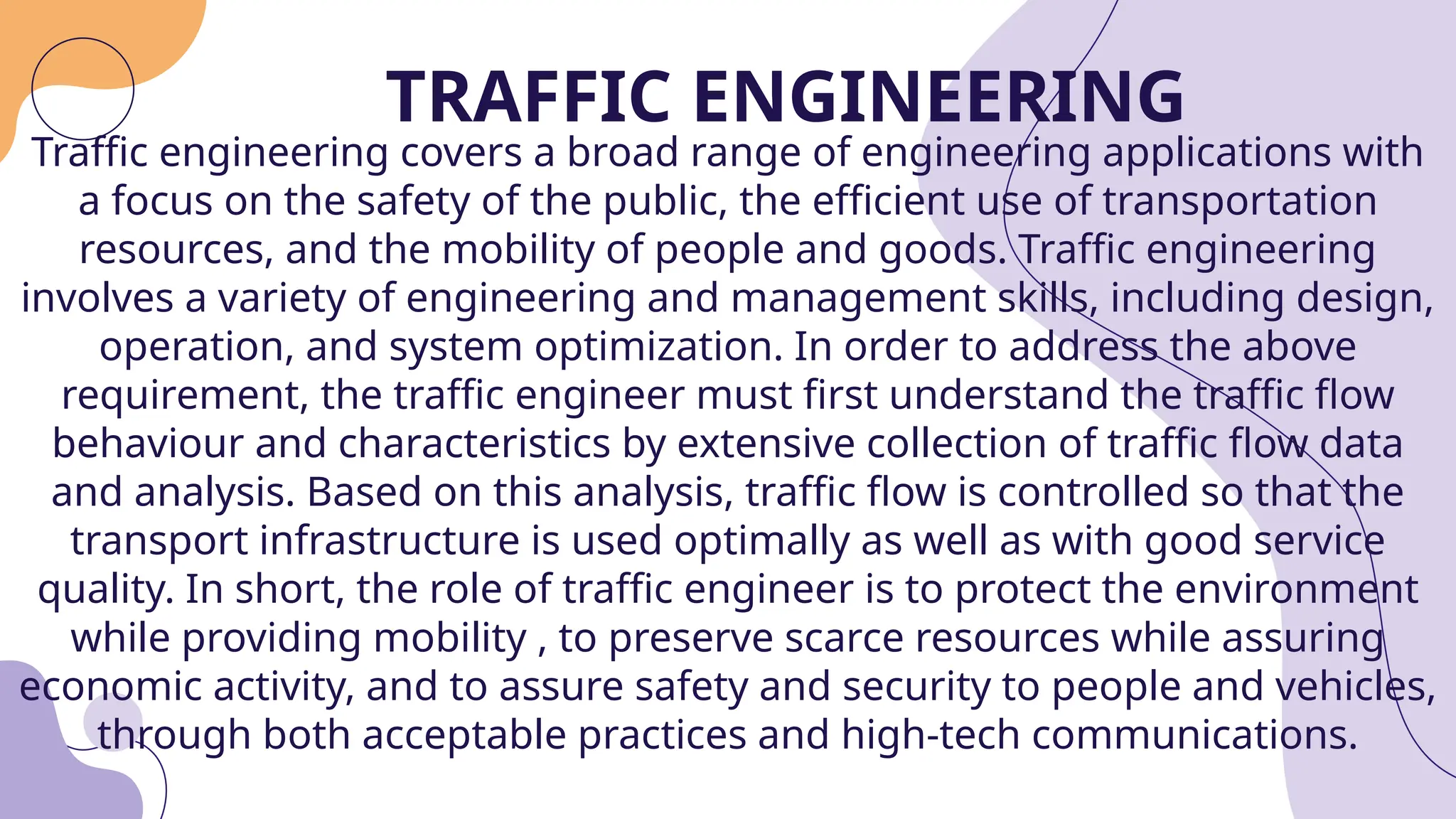 TRAFFIC ENGINEERING
Traffic engineering covers a broad range of engineering applications with
a focus on the safety of the public, the efficient use of transportation
resources, and the mobility of people and goods. Traffic engineering
involves a variety of engineering and management skills, including design,
operation, and system optimization. In order to address the above
requirement, the traffic engineer must first understand the traffic flow
behaviour and characteristics by extensive collection of traffic flow data
and analysis. Based on this analysis, traffic flow is controlled so that the
transport infrastructure is used optimally as well as with good service
quality. In short, the role of traffic engineer is to protect the environment
while providing mobility , to preserve scarce resources while assuring
economic activity, and to assure safety and security to people and vehicles,
through both acceptable practices and high-tech communications.
 