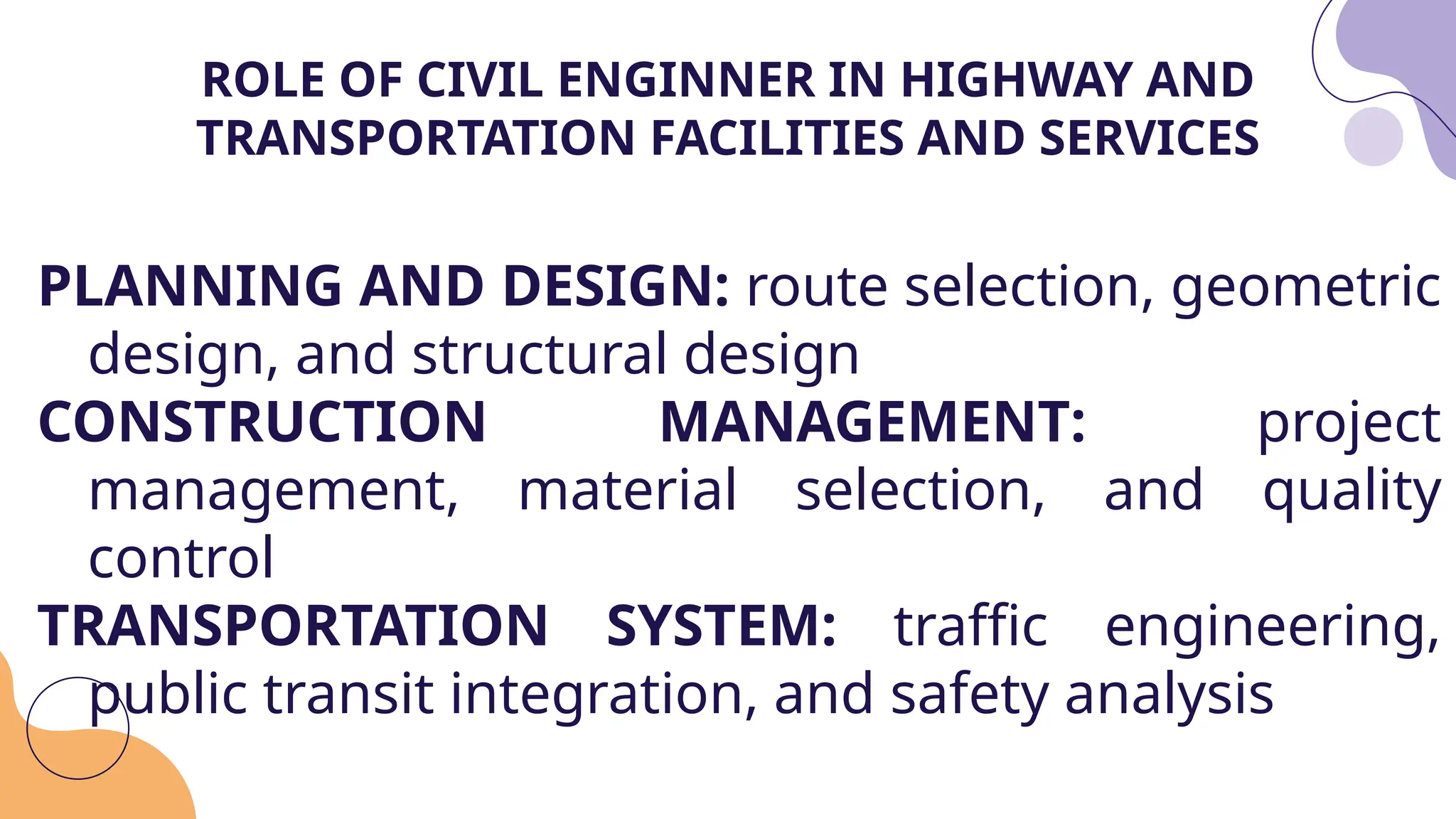 PLANNING AND DESIGN: route selection, geometric
design, and structural design
CONSTRUCTION MANAGEMENT: project
management, material selection, and quality
control
TRANSPORTATION SYSTEM: traffic engineering,
public transit integration, and safety analysis
ROLE OF CIVIL ENGINNER IN HIGHWAY AND
TRANSPORTATION FACILITIES AND SERVICES
 