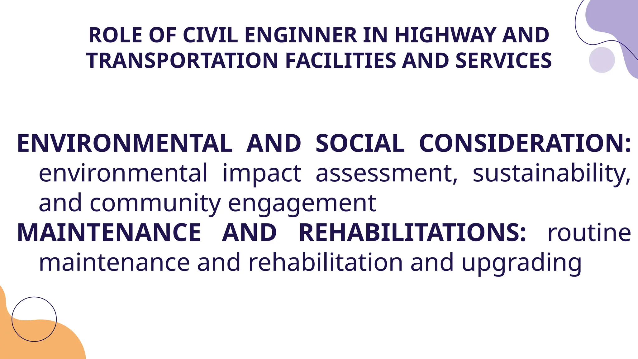 ENVIRONMENTAL AND SOCIAL CONSIDERATION:
environmental impact assessment, sustainability,
and community engagement
MAINTENANCE AND REHABILITATIONS: routine
maintenance and rehabilitation and upgrading
ROLE OF CIVIL ENGINNER IN HIGHWAY AND
TRANSPORTATION FACILITIES AND SERVICES
 