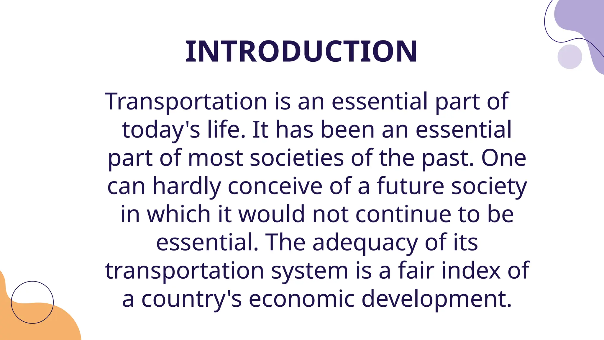 Transportation is an essential part of
today's life. It has been an essential
part of most societies of the past. One
can hardly conceive of a future society
in which it would not continue to be
essential. The adequacy of its
transportation system is a fair index of
a country's economic development.
INTRODUCTION
 
