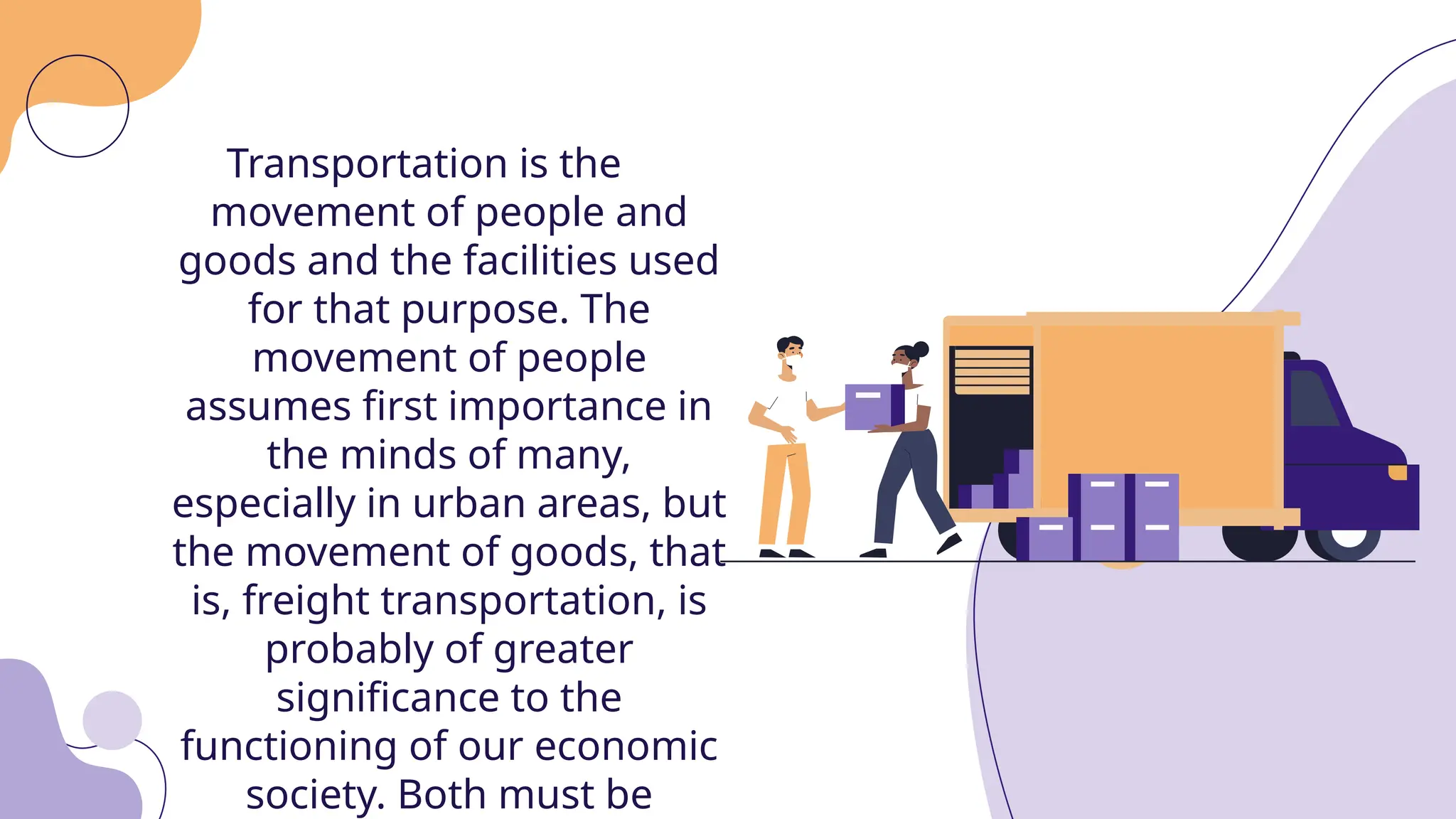 Transportation is the
movement of people and
goods and the facilities used
for that purpose. The
movement of people
assumes first importance in
the minds of many,
especially in urban areas, but
the movement of goods, that
is, freight transportation, is
probably of greater
significance to the
functioning of our economic
society. Both must be
 
