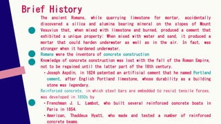 Brief History
The ancient Romans, while quarrying limestone for mortar, accidentally
discovered a silica and alumina bearing mineral on the slopes of Mount
Vesuvius that, when mixed with limestone and burned, produced a cement that
exhibited a unique property: When mixed with water and sand, it produced a
mortar that could harden underwater as well as in the air. In fact, was
stronger when it hardened underwater.
Romans were the inventors of concrete construction
Knowledge of concrete construction was lost with the fall of the Roman Empire,
not to be regained until the latter part of the 18th century.
• Joseph Aspdin, in 1824 patented an artificial cement that he named Portland
cement, after English Portland limestone, whose durability as a building
stone was legendary.
Reinforced concrete, in which steel bars are embedded to resist tensile forces,
was developed in 1850s by
• Frenchman J. L. Lambot, who built several reinforced concrete boats in
Paris in 1854.
• American, Thaddeus Hyatt, who made and tested a number of reinforced
concrete beams.
 