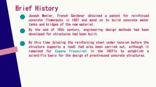 Brief History
Joseph Monier, French Gardener obtained a patent for reinforced
concrete flowerpots in 1867 and wend on to build concrete water
tanks and bridges of the new material.
By this time (placing the reinforcing steel under tension before the
structure supports a load) had also been carried out, although it
remained for Eugene Freyssinet in the 192fls to establish a
scientific basis for the design of prestressed concrete structures.
By the end of 19th century, engineering design methods had been
developed for structures had been built.
 
