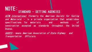 NOTE:STANDARD - SETTING AGENCIES
ASTM International (formerly the American Society for Testing
and Materials) - is a private organization that establishes
specifications for materials and methods of
construction accepted as standards throughout the United
States.
AASHTO - means American Association of State Highway and
Transportation Officials.
 