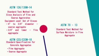 ASTM 136/136M-14
Standard Test Method for
Sieve Analysis of Fine and
Coarse Aggrerates
Equipment used: Set of Sieves
• 4" to 3/4" diameter -
coarse aggregate
• 3/4" and lower - fine
aggregate
ASTM C33/C33M-18
Standard Specification for
Concrete Aggregates
• Fine Aggregate
• Coarse Aggregate
ASTM 70 - 13
Standard Test Method for
Surface Moisture in Fine
Aggregate
 