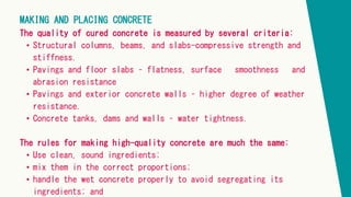 MAKING AND PLACING CONCRETE
The quality of cured concrete is measured by several criteria:
• Structural columns, beams, and slabs-compressive strength and
stiffness.
• Pavings and floor slabs – flatness, surface smoothness and
abrasion resistance
• Pavings and exterior concrete walls – higher degree of weather
resistance.
• Concrete tanks, dams and walls – water tightness.
The rules for making high-quality concrete are much the same:
• Use clean, sound ingredients;
• mix them in the correct proportions;
• handle the wet concrete properly to avoid segregating its
ingredients; and
 