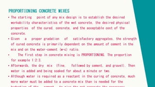 PROPORTIONING CONCRETE MIXES
• The starting point of any mix design is to establish the desired
workability characteristics of the wet concrete, the desired physical
properties of the cured. concrete, and the acceptable cost of the
concrete.
• Given a proper gradation of satisfactory aggregates, the strength
of cured concrete is primarily dependent on the amount of cement in the
mix and on the water–cement (w-c) ratio.
• The first step in concrete mixing is PROPORTIONING. The proportion
for example 1:2:3.
• Afterwards, the dry mix (fine, followed by cement, and gravel). Then
water is added and being soaked for about a minute or two.
• Although water is required as a reactant in the curing of concrete, much
more water must be added to a concrete mix than is needed for the
 