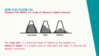 ASTM C143/C1432M-15A
Standard Test Method for Slump of Hydraulic Cement Concrete
The slump test is a practical means of measuring the workability.
Hydraulic Cement is a product used to stop water and leaks in concrete and
masonry structures.
 