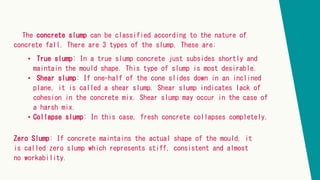 The concrete slump can be classified according to the nature of
concrete fall. There are 3 types of the slump. These are:
• True slump: In a true slump concrete just subsides shortly and
maintain the mould shape. This type of slump is most desirable.
• Shear slump: If one-half of the cone slides down in an inclined
plane, it is called a shear slump. Shear slump indicates lack of
cohesion in the concrete mix. Shear slump may occur in the case of
a harsh mix.
• Collapse slump: In this case, fresh concrete collapses completely.
Zero Slump: If concrete maintains the actual shape of the mould, it
is called zero slump which represents stiff, consistent and almost
no workability.
 