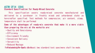 ASTM CFI4 (C94)
Standard Specification for Ready-Mixed Concrete
This specification covers ready-mixed concrete manufactured and
delivered to a purchaser in freshly mixed and unhardened state as
hereinafter specified. Test methods for compression, air content, slump,
temperature shall be performed
Some of the advantages of ready-mix concrete that make it a more viable
than preparing the mix at the worksite are:
• Quality and Consistency
• Efficiency
• Environment Friendly
• Convenient Delivery
• Versatility
• Reduced Wastage
• Reduced Life-Cycle Cost
For s strength test, at least two standard test specimens shall be made.
 